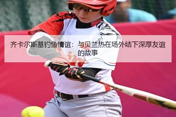 齐卡尔斯基钓鱼情谊：与贝兰热在场外结下深厚友谊的故事 - WANBO
